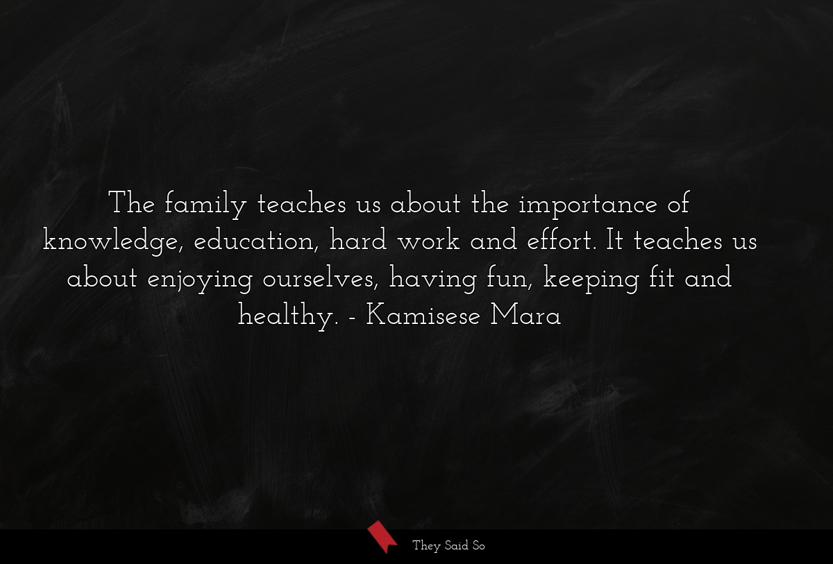 The family teaches us about the importance of knowledge, education, hard work and effort. It teaches us about enjoying ourselves, having fun, keeping fit and healthy.