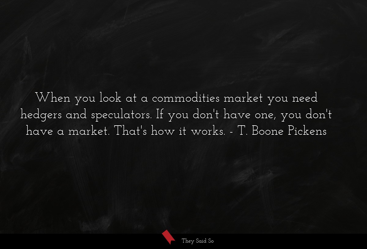 When you look at a commodities market you need hedgers and speculators. If you don't have one, you don't have a market. That's how it works.