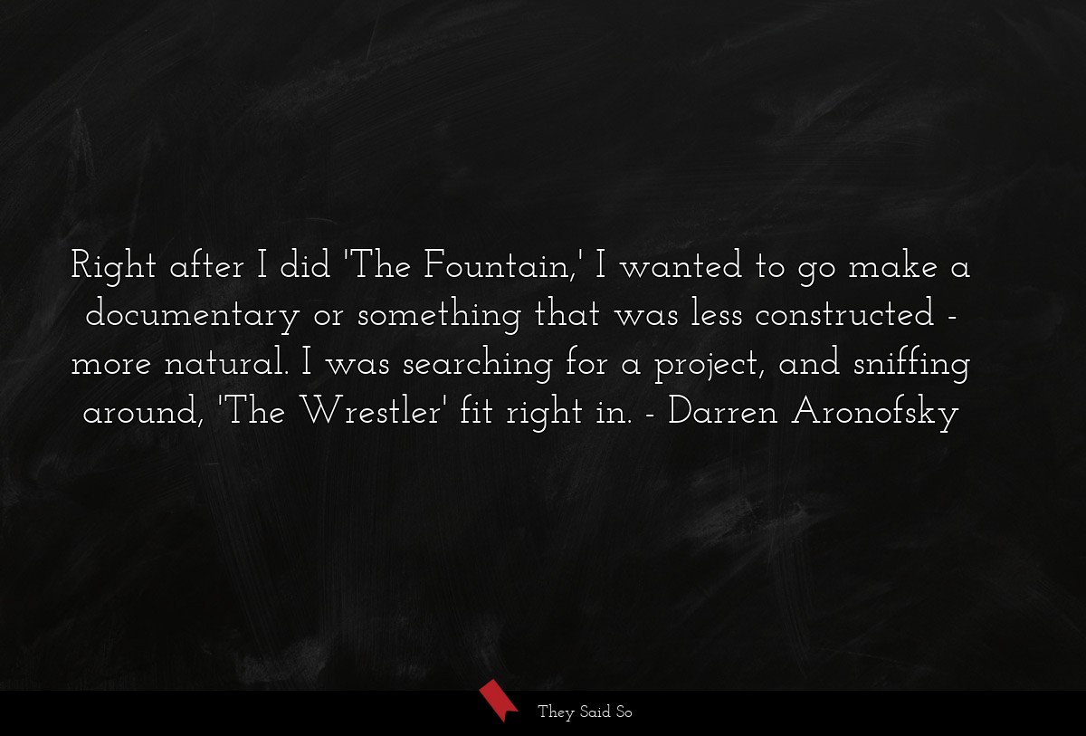 Right after I did 'The Fountain,' I wanted to go make a documentary or something that was less constructed - more natural. I was searching for a project, and sniffing around, 'The Wrestler' fit right in.