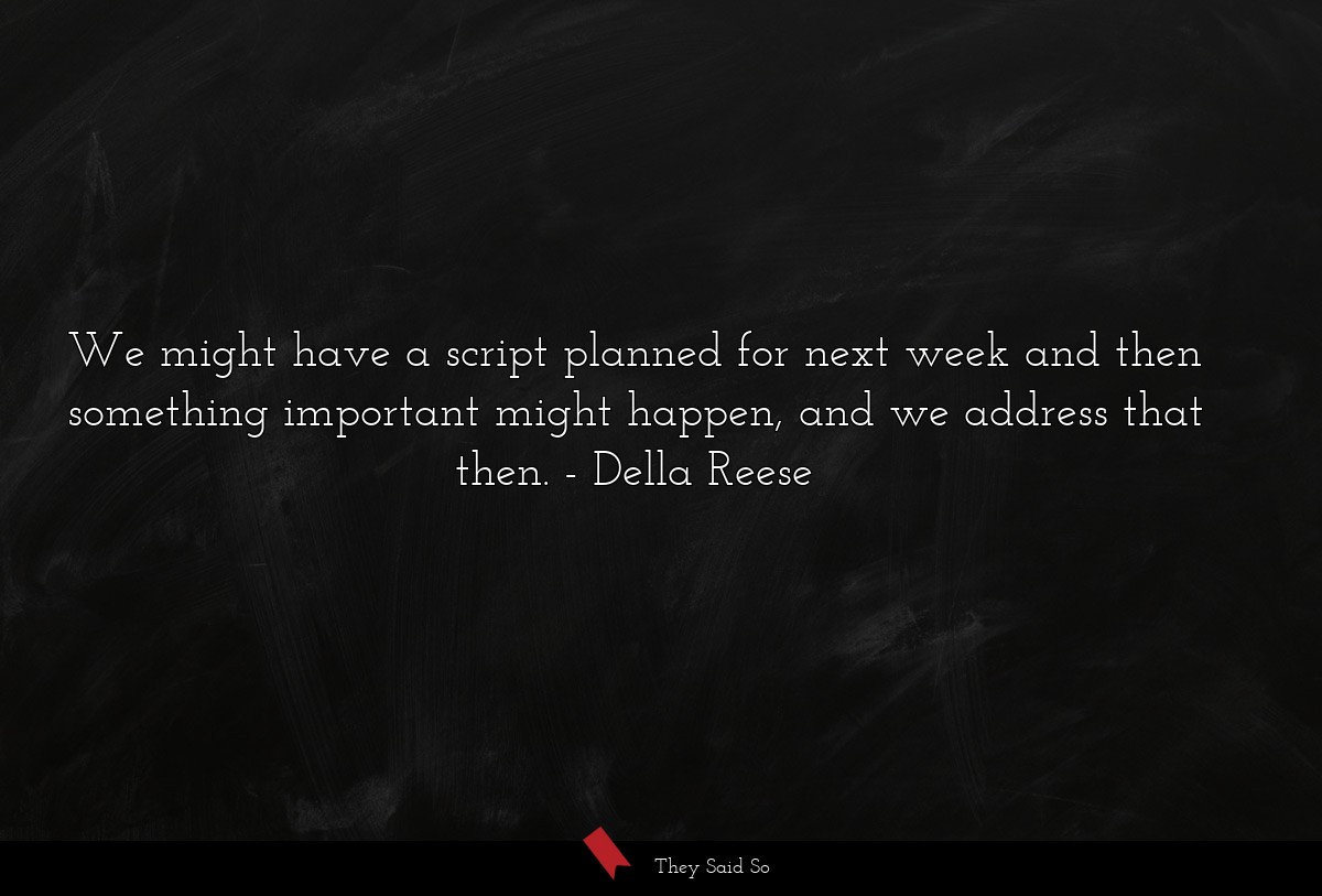 We might have a script planned for next week and then something important might happen, and we address that then.
