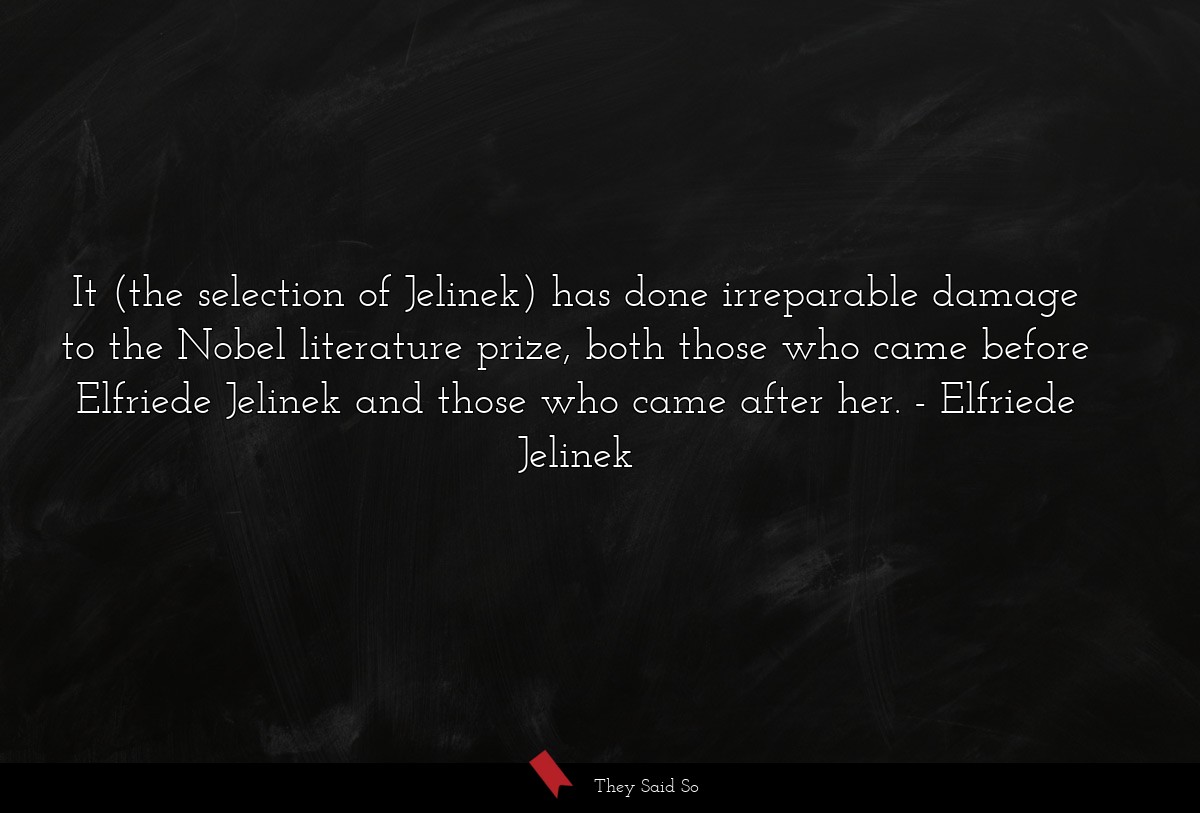 It (the selection of Jelinek) has done irreparable damage to the Nobel literature prize, both those who came before Elfriede Jelinek and those who came after her.