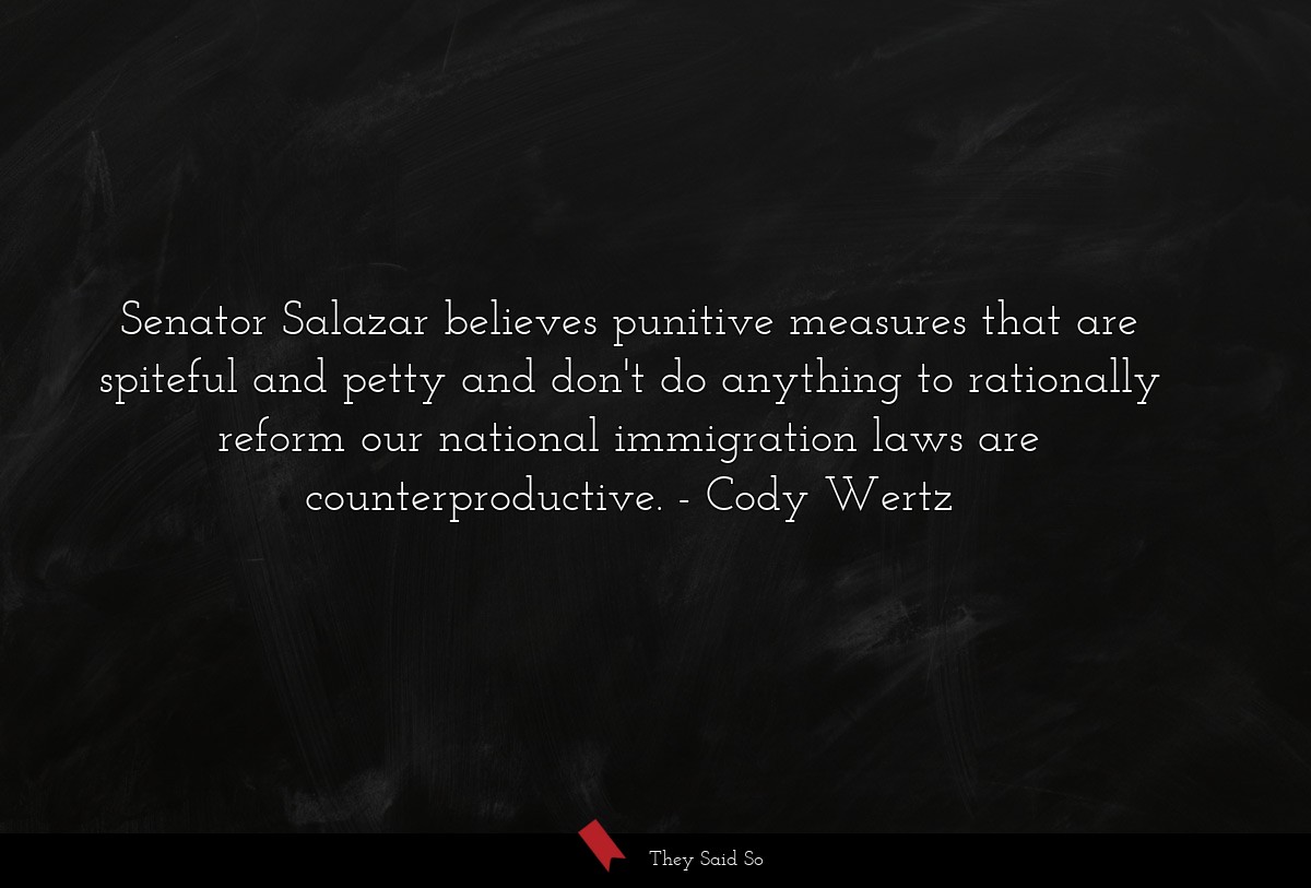 Senator Salazar believes punitive measures that are spiteful and petty and don't do anything to rationally reform our national immigration laws are counterproductive.