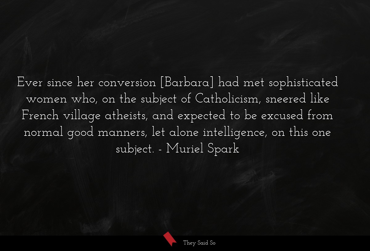 Ever since her conversion [Barbara] had met sophisticated women who, on the subject of Catholicism, sneered like French village atheists, and expected to be excused from normal good manners, let alone intelligence, on this one subject.