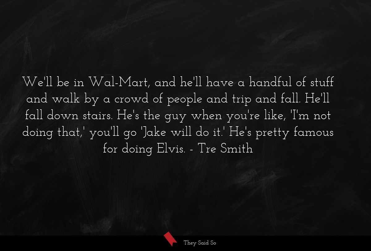 We'll be in Wal-Mart, and he'll have a handful of stuff and walk by a crowd of people and trip and fall. He'll fall down stairs. He's the guy when you're like, 'I'm not doing that,' you'll go 'Jake will do it.' He's pretty famous for doing Elvis.