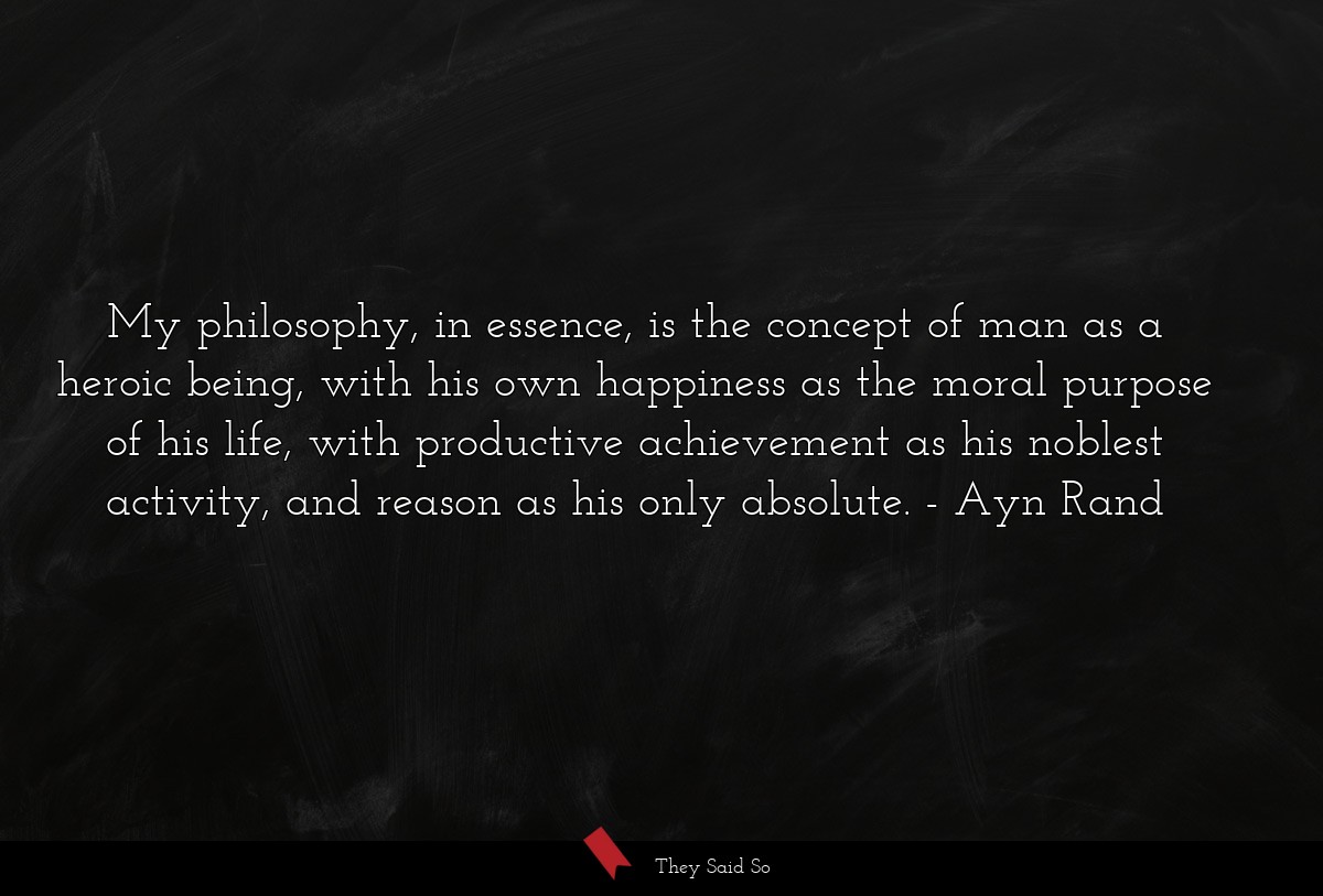 My philosophy, in essence, is the concept of man as a heroic being, with his own happiness as the moral purpose of his life, with productive achievement as his noblest activity, and reason as his only absolute.
