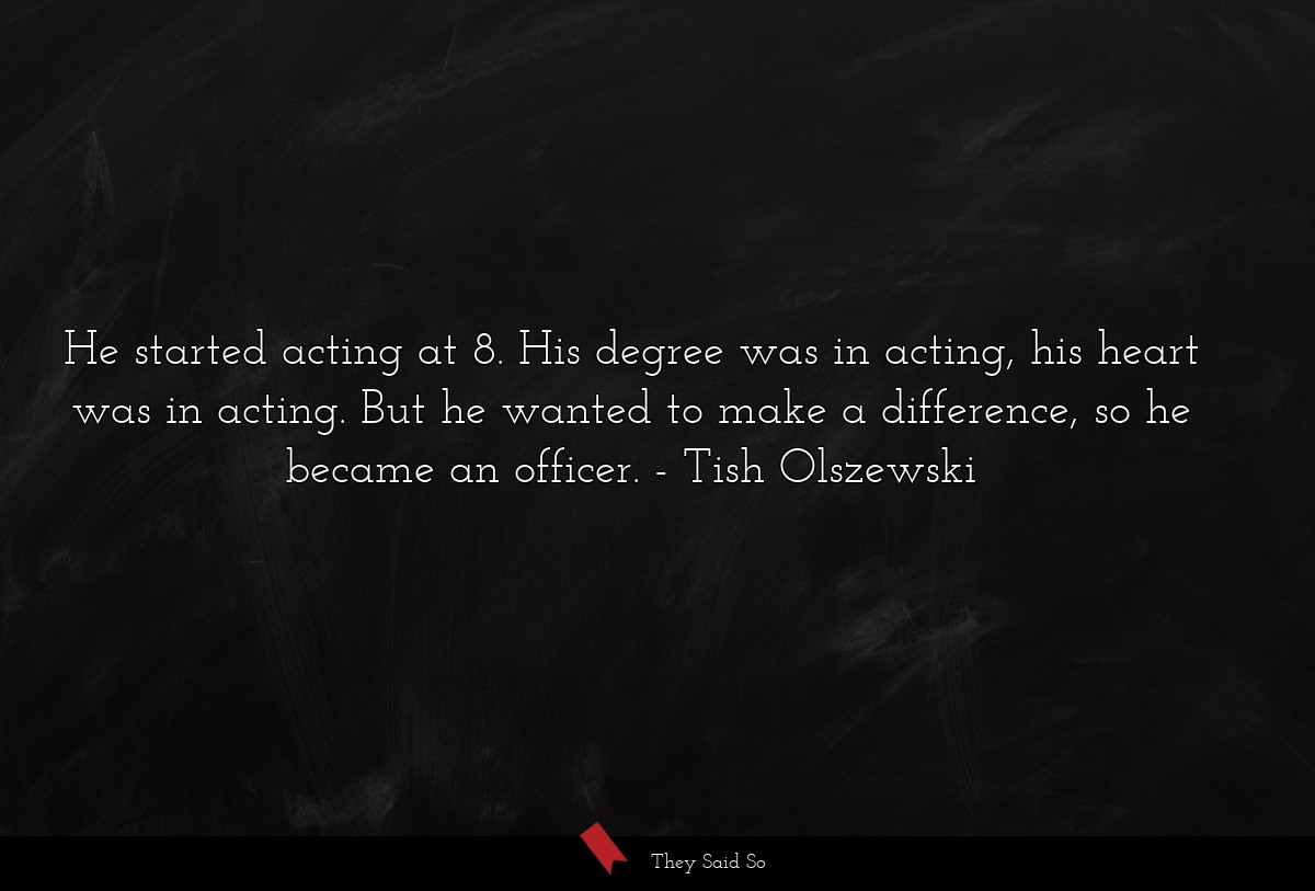 He started acting at 8. His degree was in acting, his heart was in acting. But he wanted to make a difference, so he became an officer.