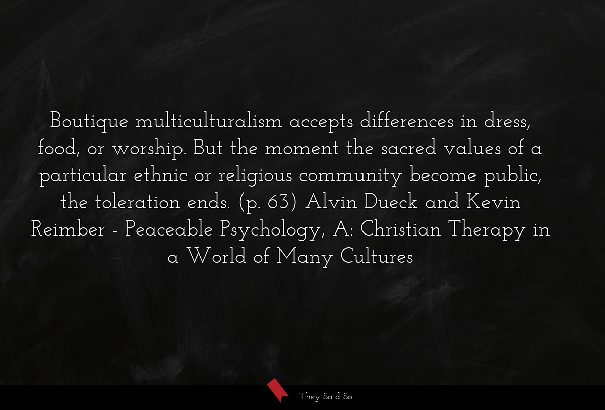 Boutique multiculturalism accepts differences in dress, food, or worship. But the moment the sacred values of a particular ethnic or religious community become public, the toleration ends. (p. 63) Alvin Dueck and Kevin Reimber