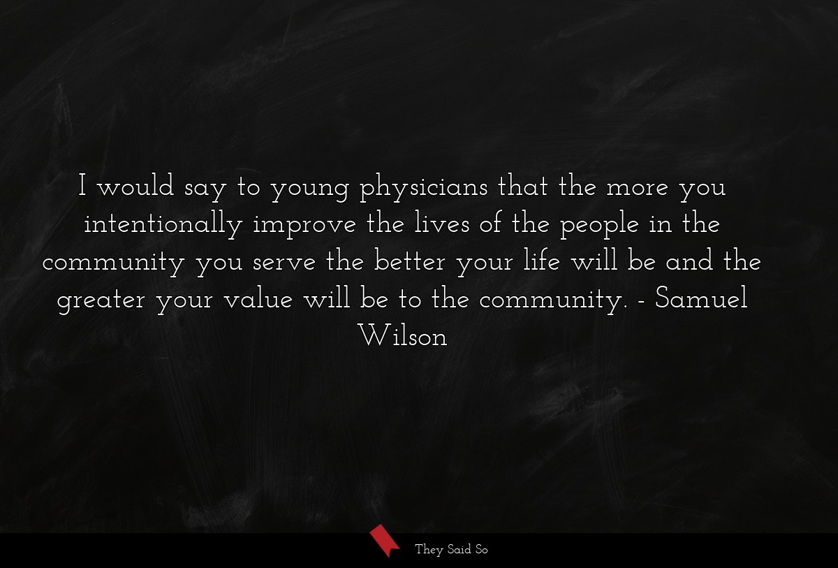 I would say to young physicians that the more you intentionally improve the lives of the people in the community you serve the better your life will be and the greater your value will be to the community.