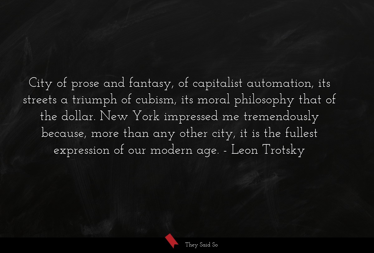 City of prose and fantasy, of capitalist automation, its streets a triumph of cubism, its moral philosophy that of the dollar. New York impressed me tremendously because, more than any other city, it is the fullest expression of our modern age.