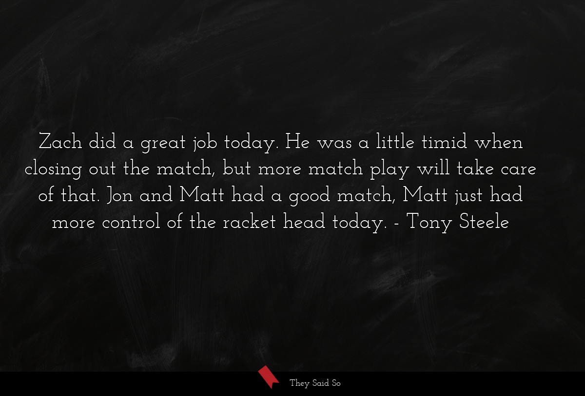 Zach did a great job today. He was a little timid when closing out the match, but more match play will take care of that. Jon and Matt had a good match, Matt just had more control of the racket head today.