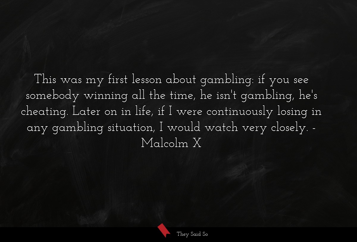 This was my first lesson about gambling: if you see somebody winning all the time, he isn't gambling, he's cheating. Later on in life, if I were continuously losing in any gambling situation, I would watch very closely.