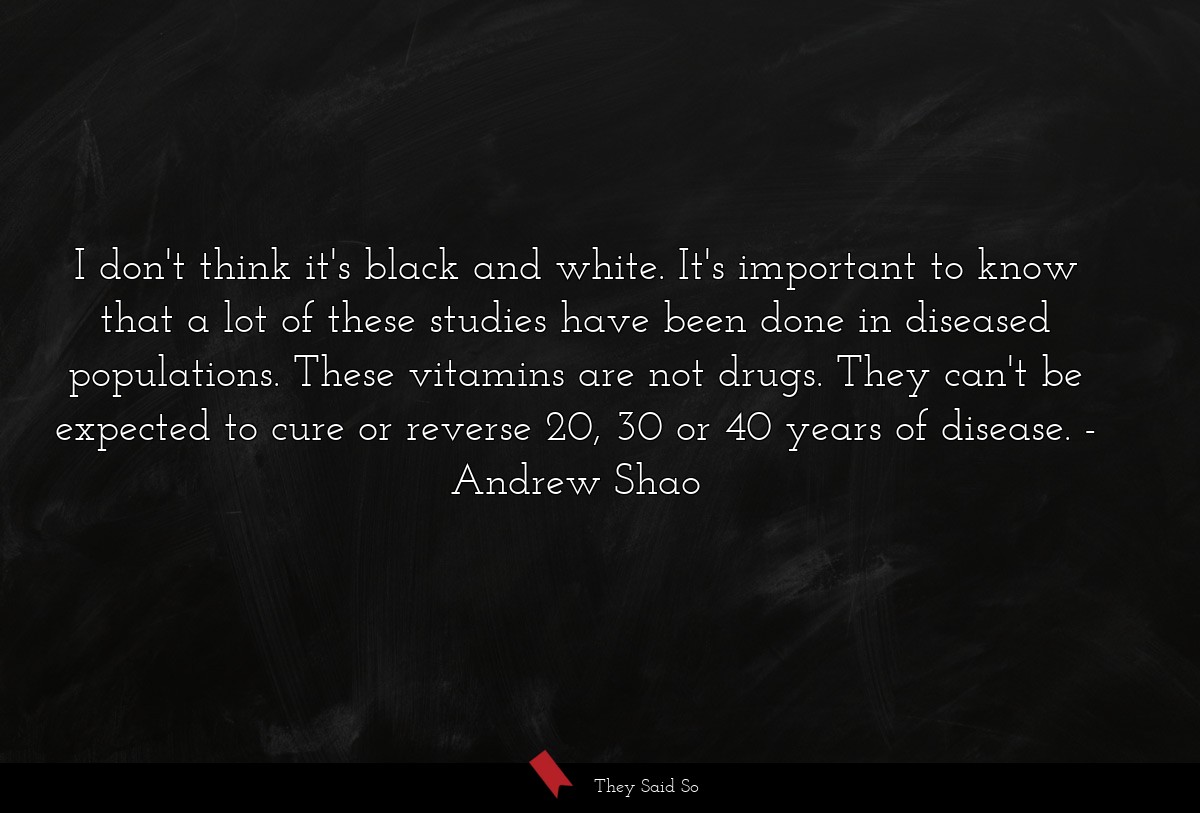 I don't think it's black and white. It's important to know that a lot of these studies have been done in diseased populations. These vitamins are not drugs. They can't be expected to cure or reverse 20, 30 or 40 years of disease.