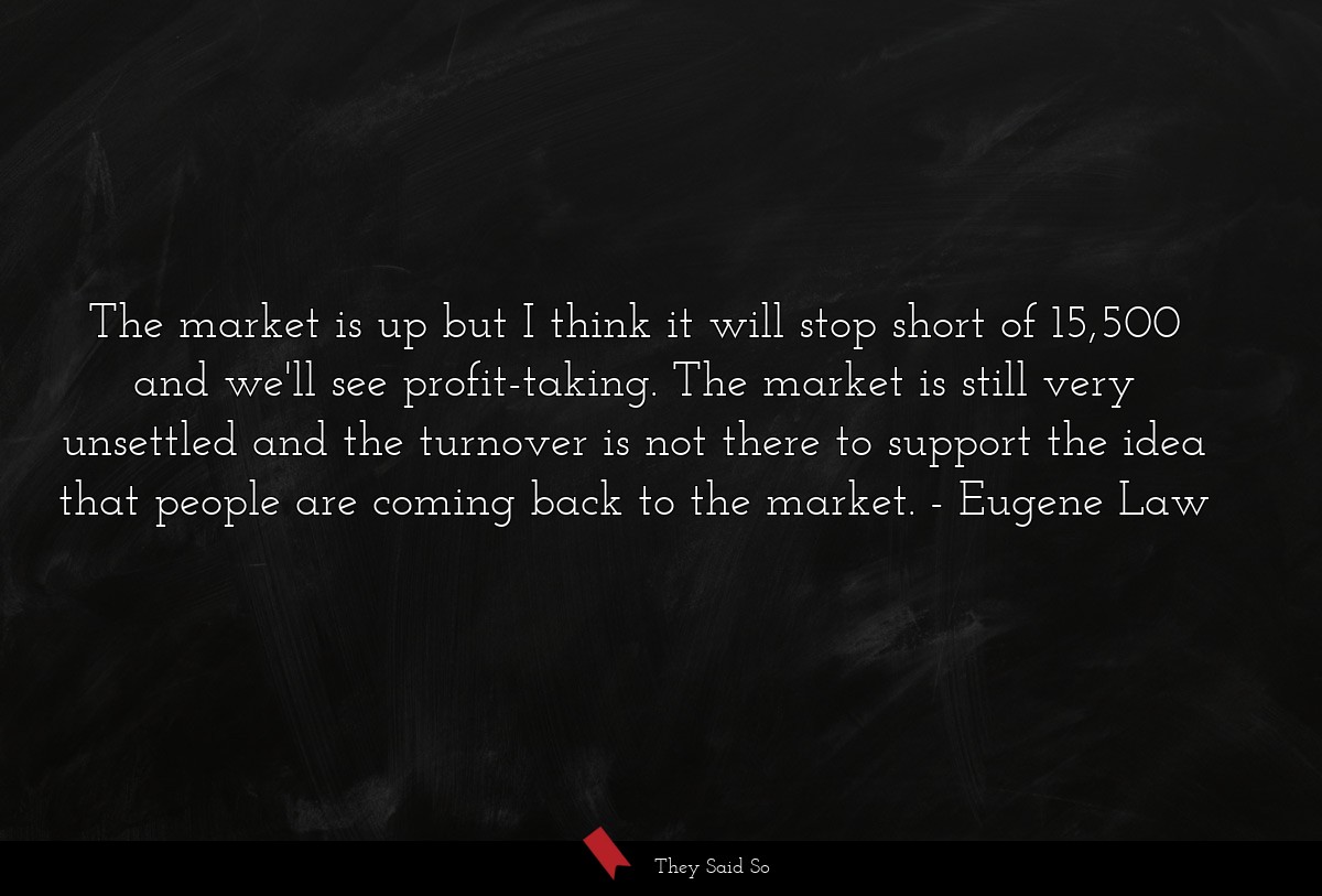 The market is up but I think it will stop short of 15,500 and we'll see profit-taking. The market is still very unsettled and the turnover is not there to support the idea that people are coming back to the market.