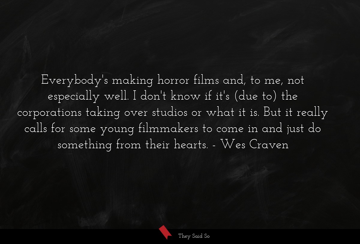 Everybody's making horror films and, to me, not especially well. I don't know if it's (due to) the corporations taking over studios or what it is. But it really calls for some young filmmakers to come in and just do something from their hearts.