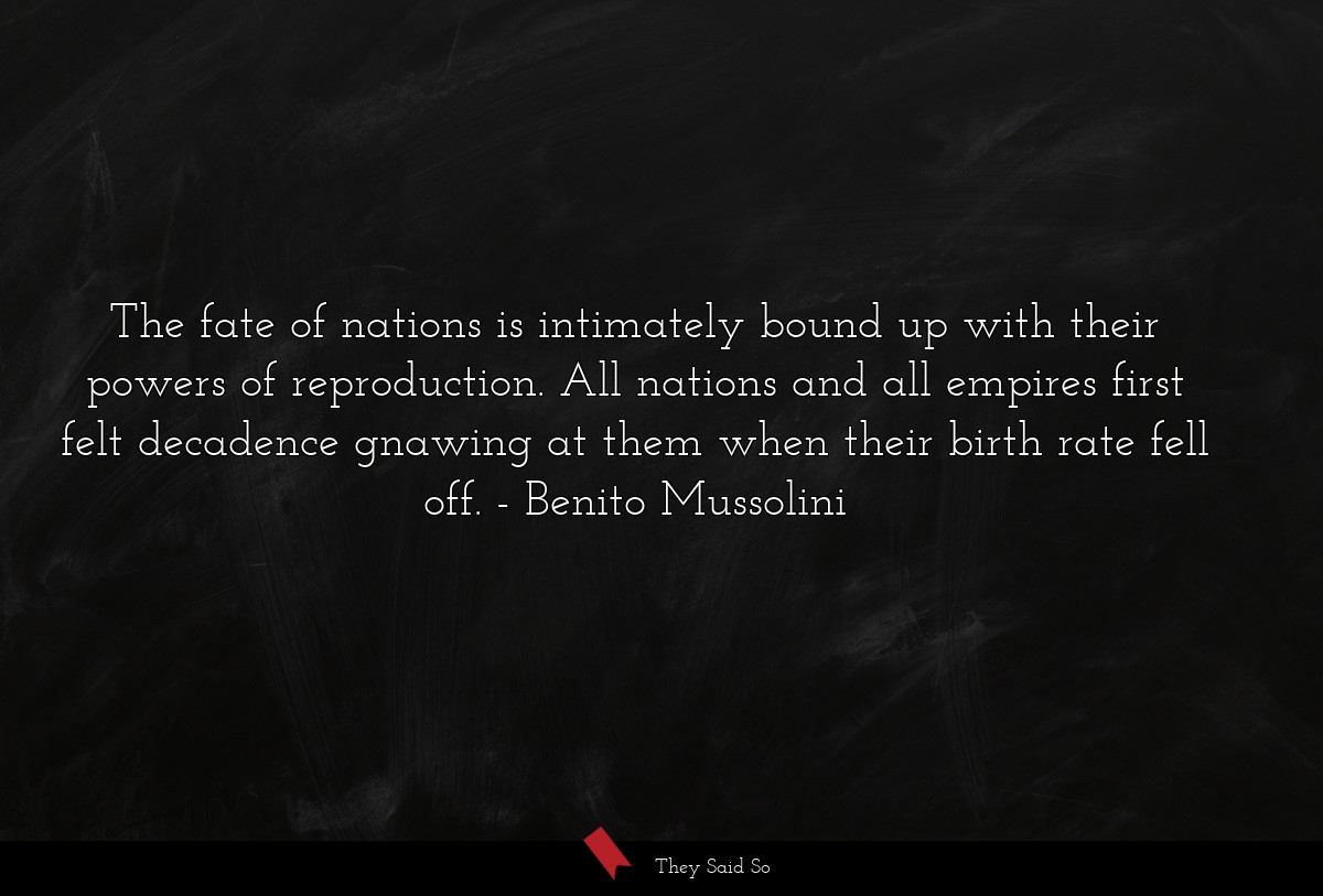 The fate of nations is intimately bound up with their powers of reproduction. All nations and all empires first felt decadence gnawing at them when their birth rate fell off.