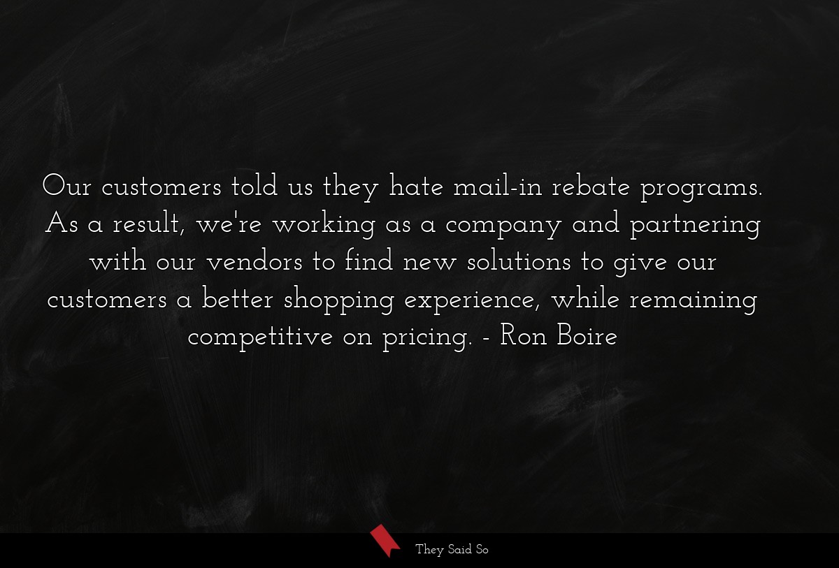 Our customers told us they hate mail-in rebate programs. As a result, we're working as a company and partnering with our vendors to find new solutions to give our customers a better shopping experience, while remaining competitive on pricing.