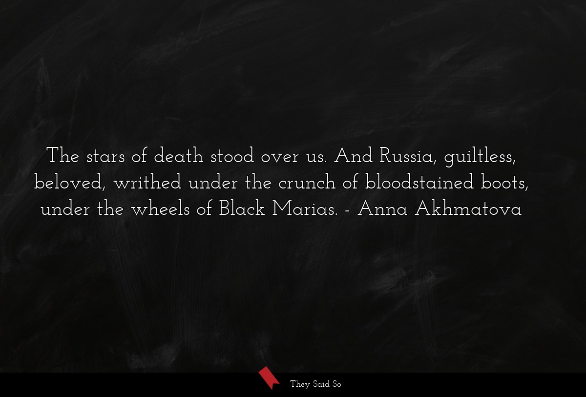 The stars of death stood over us. And Russia, guiltless, beloved, writhed under the crunch of bloodstained boots, under the wheels of Black Marias.