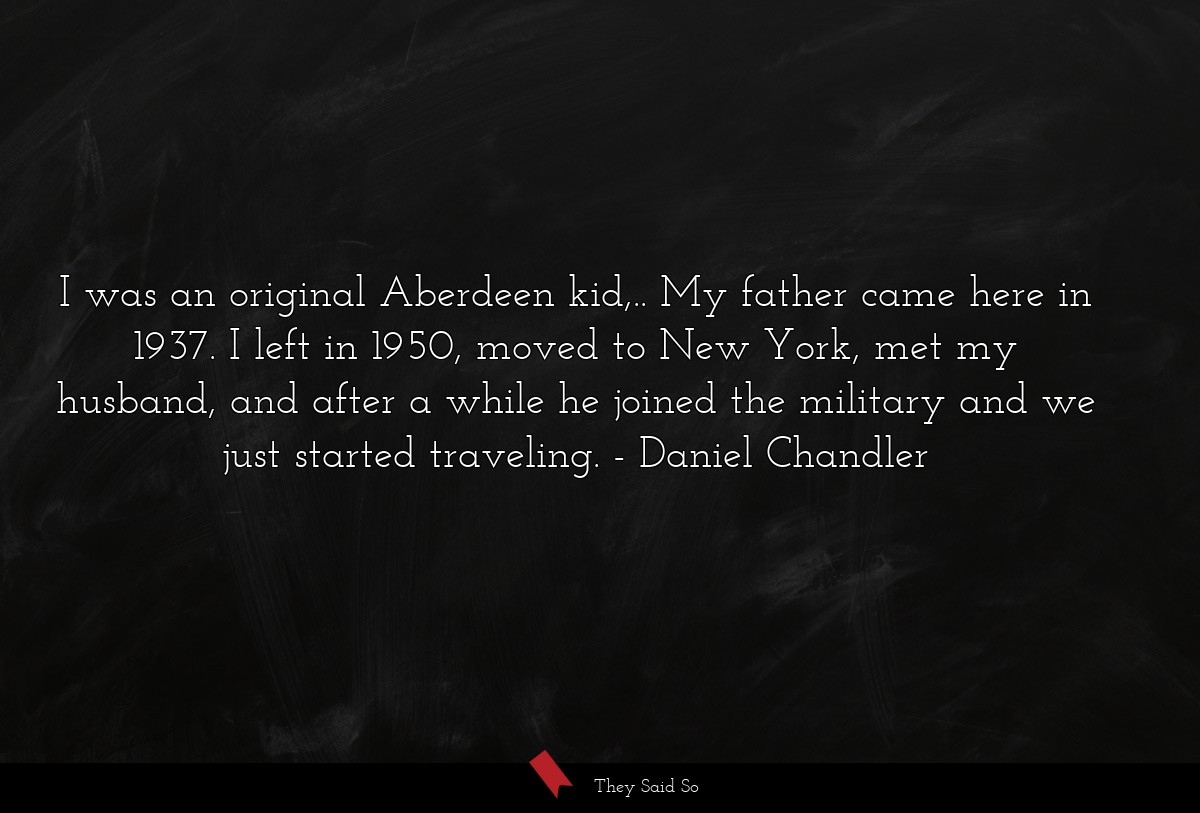 I was an original Aberdeen kid,.. My father came here in 1937. I left in 1950, moved to New York, met my husband, and after a while he joined the military and we just started traveling.