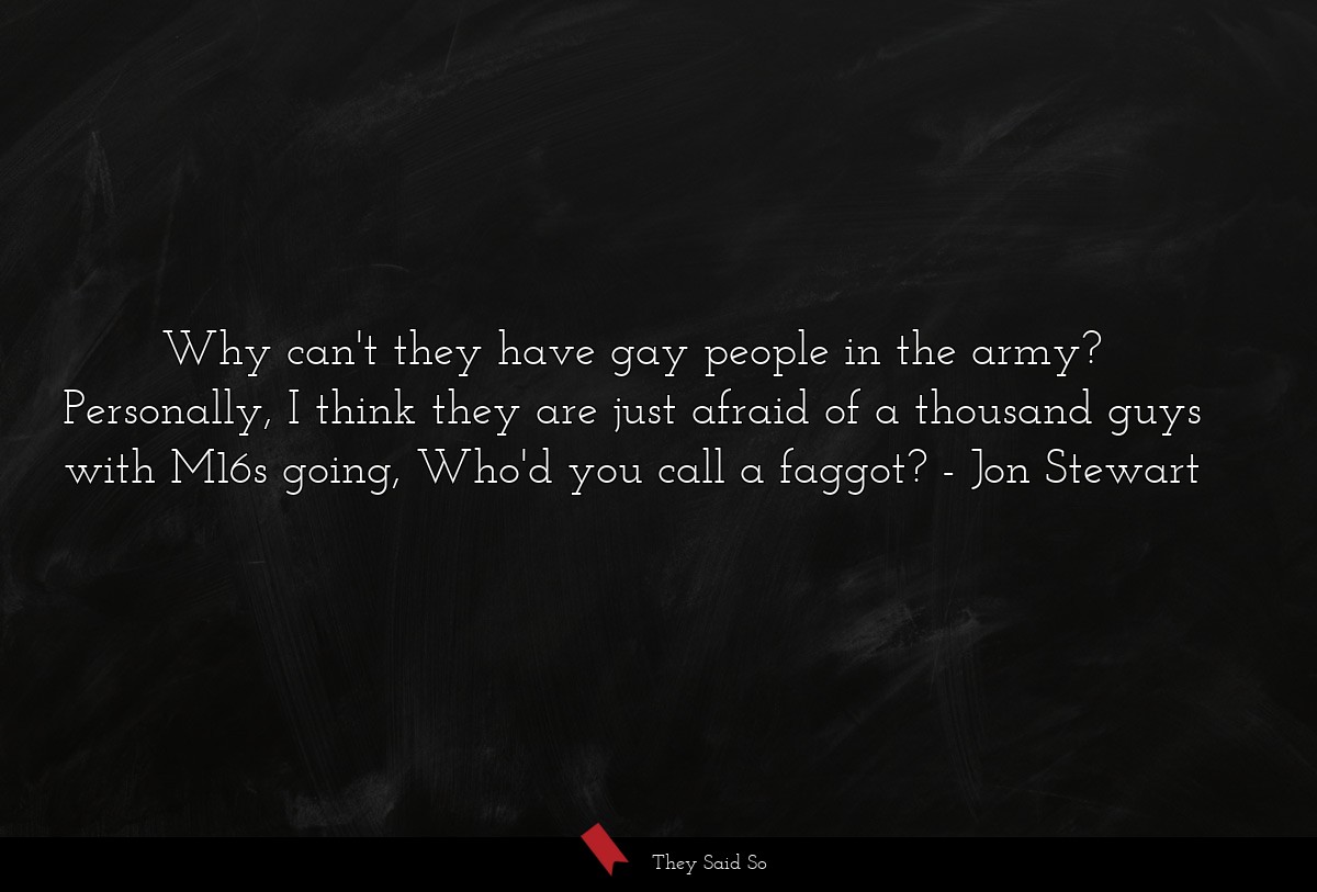Why can't they have gay people in the army? Personally, I think they are just afraid of a thousand guys with M16s going, Who'd you call a faggot?