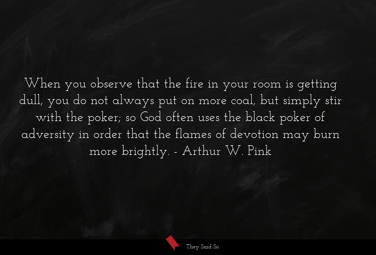When you observe that the fire in your room is getting dull, you do not always put on more coal, but simply stir with the poker; so God often uses the black poker of adversity in order that the flames of devotion may burn more brightly.