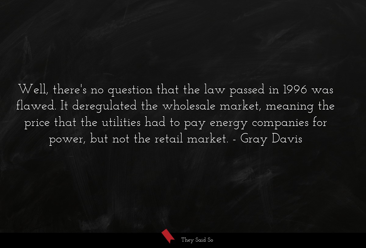 Well, there's no question that the law passed in 1996 was flawed. It deregulated the wholesale market, meaning the price that the utilities had to pay energy companies for power, but not the retail market.