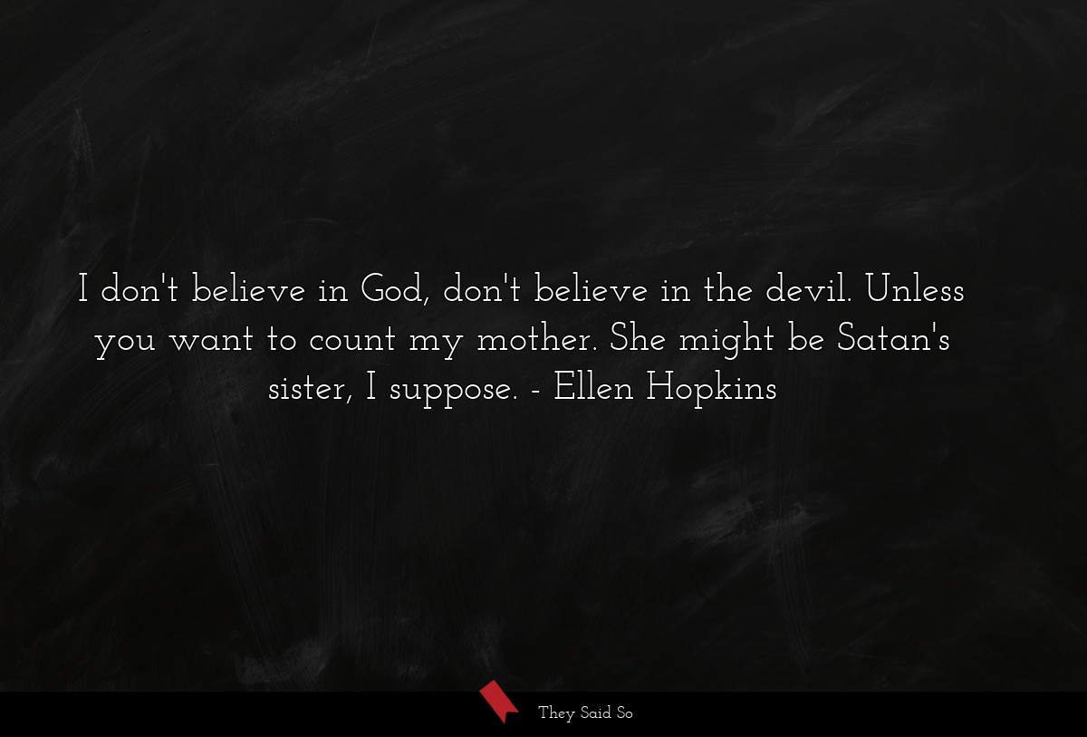 I don't believe in God, don't believe in the devil. Unless you want to count my mother. She might be Satan's sister, I suppose.