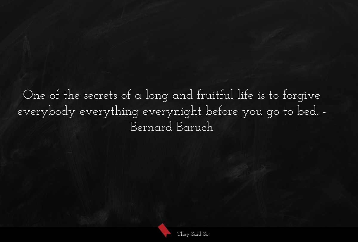 One of the secrets of a long and fruitful life is to forgive everybody everything everynight before you go to bed.