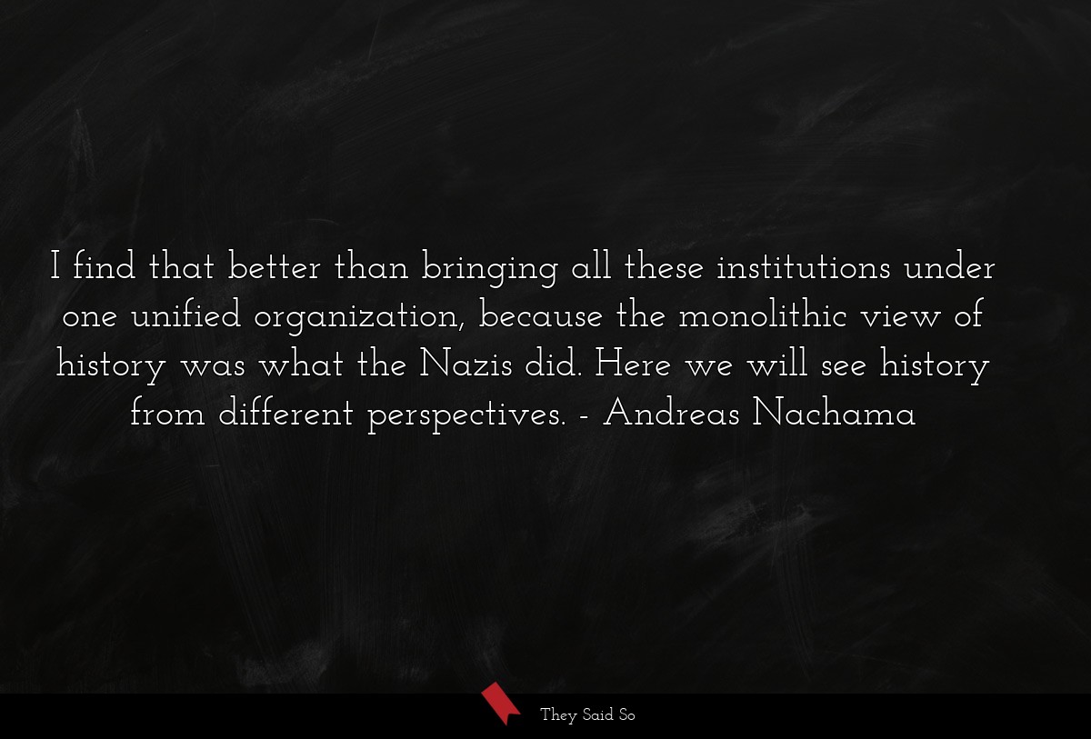 I find that better than bringing all these institutions under one unified organization, because the monolithic view of history was what the Nazis did. Here we will see history from different perspectives.