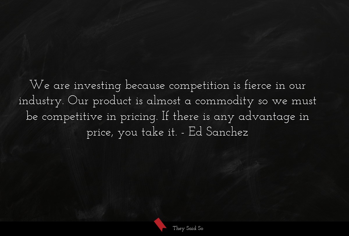 We are investing because competition is fierce in our industry. Our product is almost a commodity so we must be competitive in pricing. If there is any advantage in price, you take it.