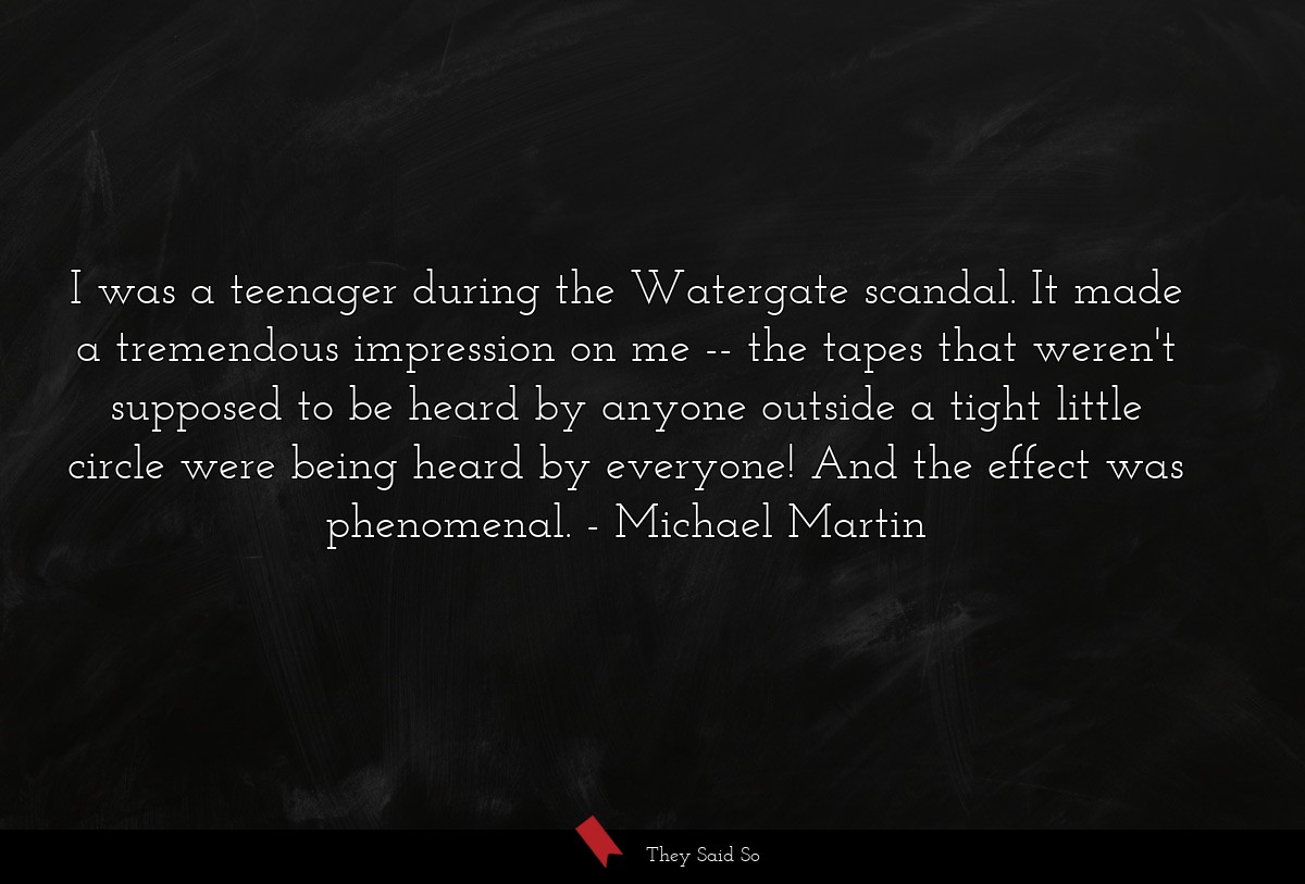 I was a teenager during the Watergate scandal. It made a tremendous impression on me -- the tapes that weren't supposed to be heard by anyone outside a tight little circle were being heard by everyone! And the effect was phenomenal.