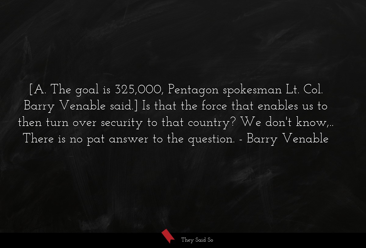 [A. The goal is 325,000, Pentagon spokesman Lt. Col. Barry Venable said.] Is that the force that enables us to then turn over security to that country? We don't know,.. There is no pat answer to the question.