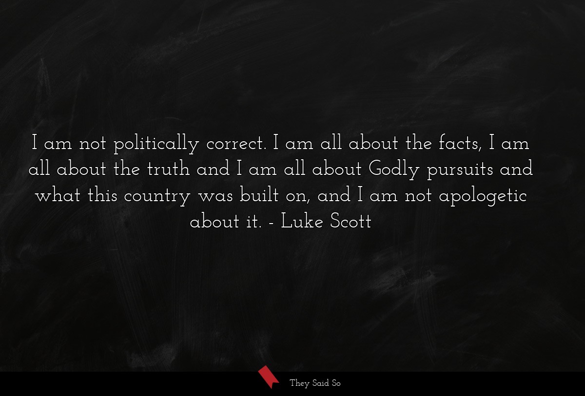 I am not politically correct. I am all about the facts, I am all about the truth and I am all about Godly pursuits and what this country was built on, and I am not apologetic about it.