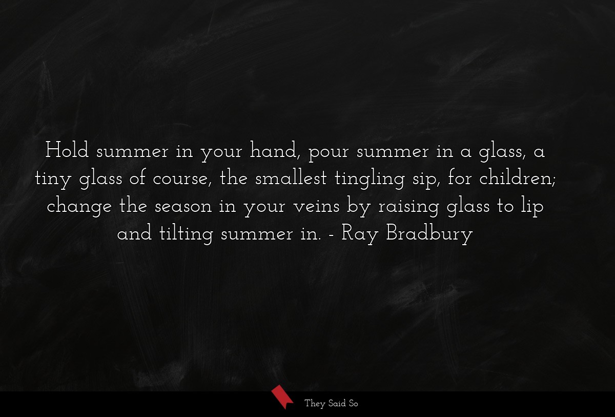 Hold summer in your hand, pour summer in a glass, a tiny glass of course, the smallest tingling sip, for children; change the season in your veins by raising glass to lip and tilting summer in.