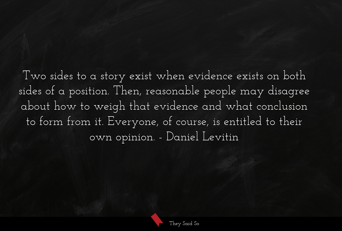 Two sides to a story exist when evidence exists on both sides of a position. Then, reasonable people may disagree about how to weigh that evidence and what conclusion to form from it. Everyone, of course, is entitled to their own opinion.