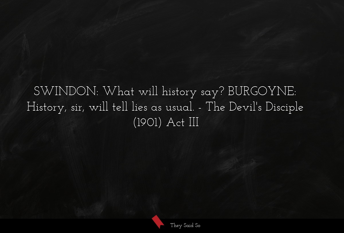 SWINDON: What will history say? BURGOYNE: History, sir, will tell lies as usual.