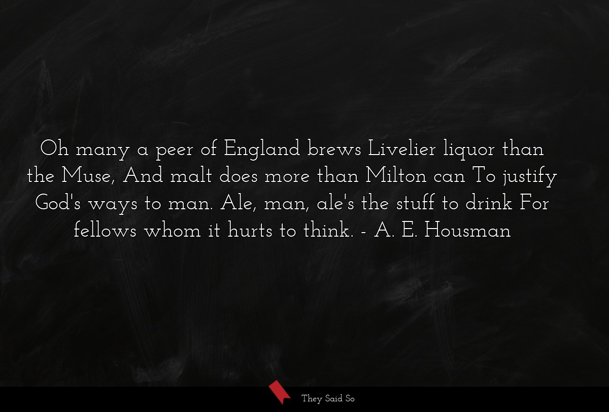 Oh many a peer of England brews Livelier liquor than the Muse, And malt does more than Milton can To justify God's ways to man. Ale, man, ale's the stuff to drink For fellows whom it hurts to think.