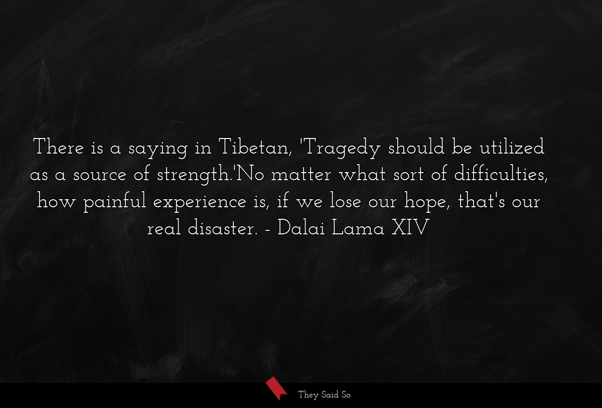 There is a saying in Tibetan, 'Tragedy should be utilized as a source of strength.'No matter what sort of difficulties, how painful experience is, if we lose our hope, that's our real disaster.