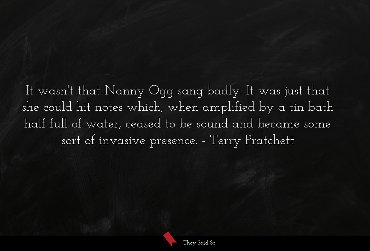 It wasn't that Nanny Ogg sang badly. It was just that she could hit notes which, when amplified by a tin bath half full of water, ceased to be sound and became some sort of invasive presence.