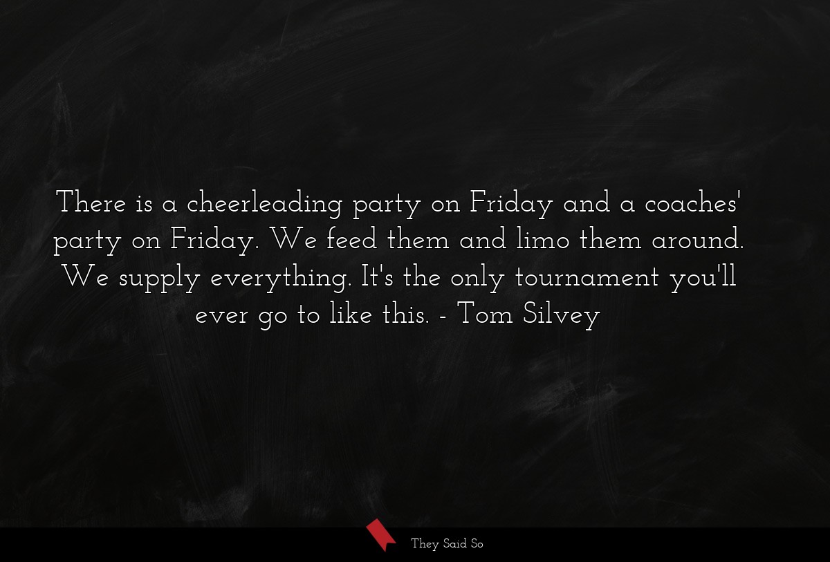 There is a cheerleading party on Friday and a coaches' party on Friday. We feed them and limo them around. We supply everything. It's the only tournament you'll ever go to like this.