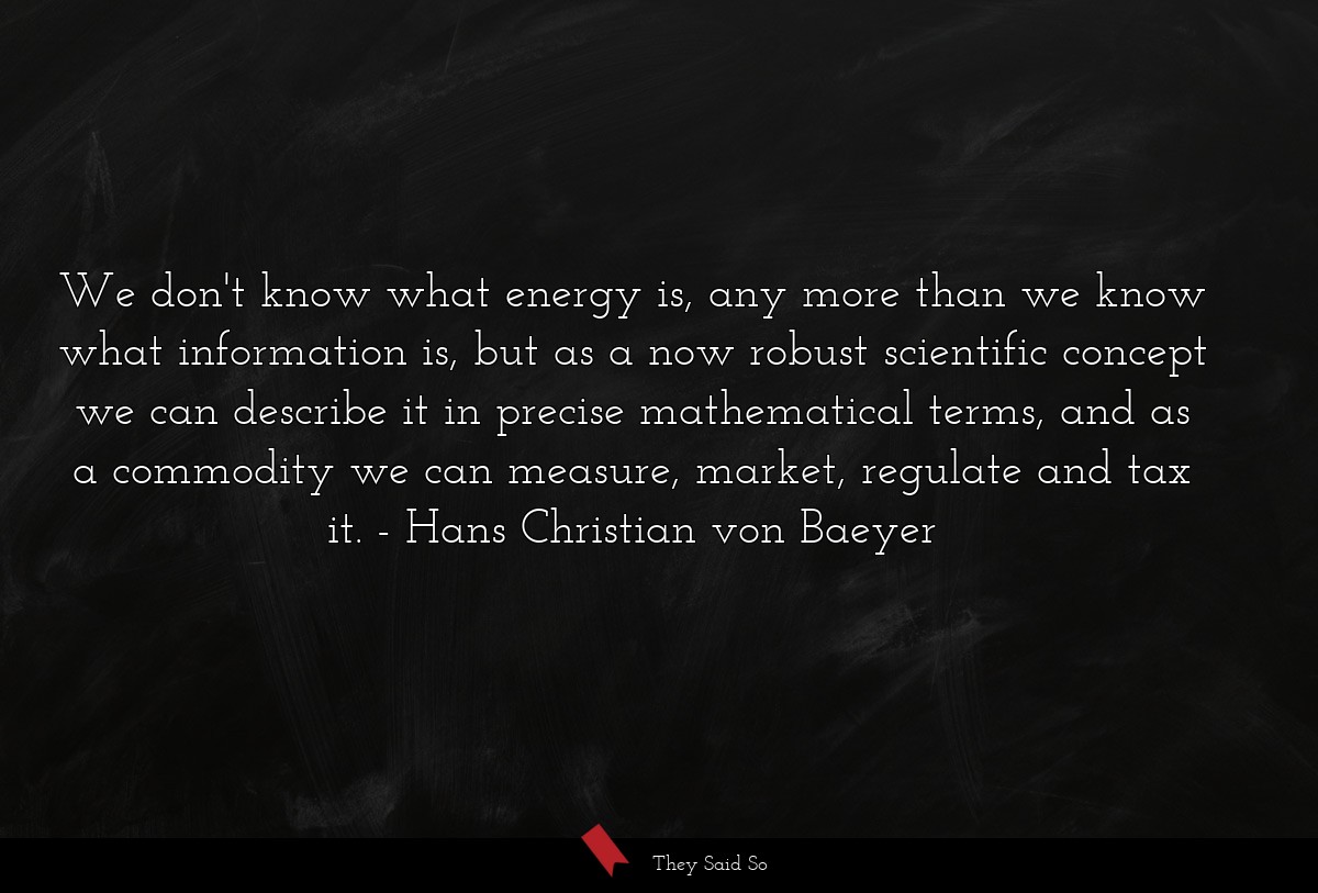 We don't know what energy is, any more than we know what information is, but as a now robust scientific concept we can describe it in precise mathematical terms, and as a commodity we can measure, market, regulate and tax it.