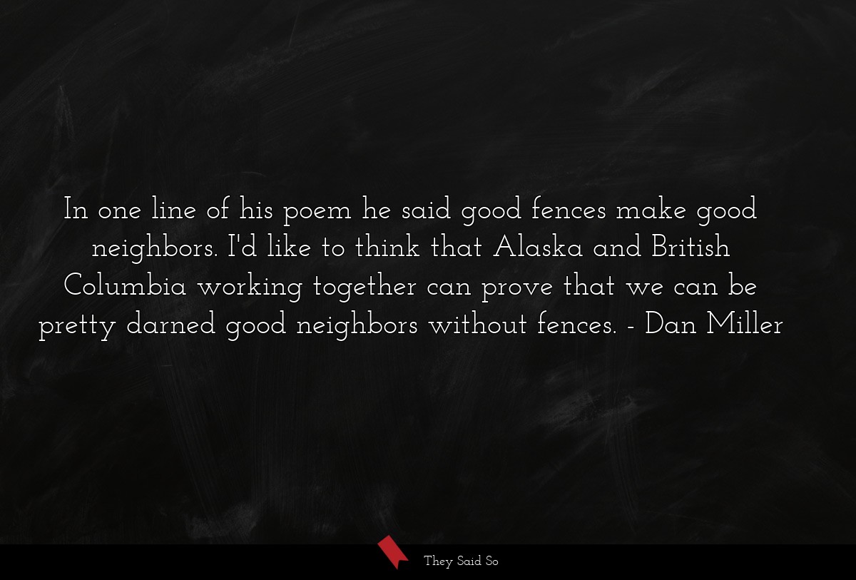 In one line of his poem he said good fences make good neighbors. I'd like to think that Alaska and British Columbia working together can prove that we can be pretty darned good neighbors without fences.