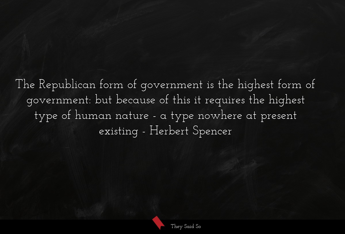 The Republican form of government is the highest form of government: but because of this it requires the highest type of human nature - a type nowhere at present existing