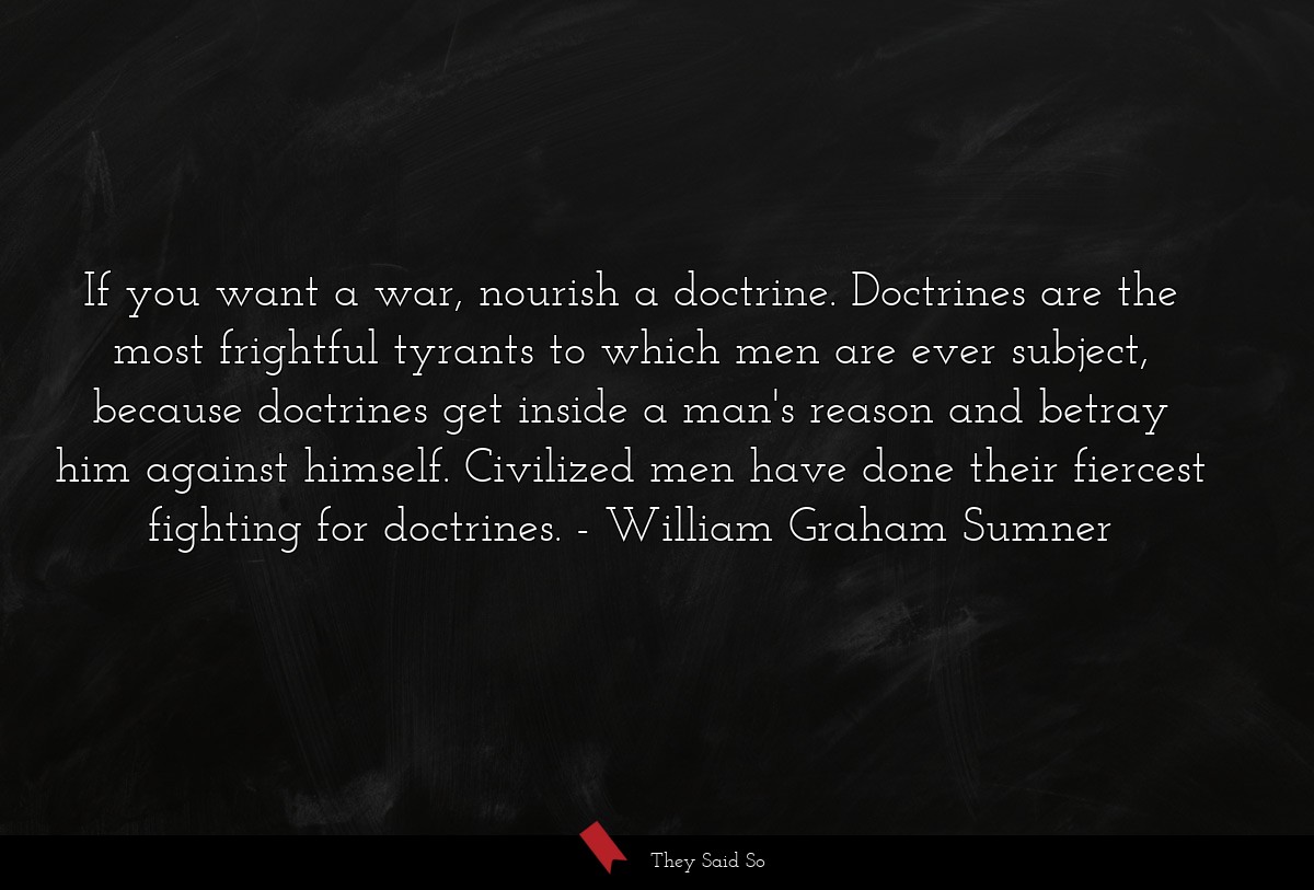 If you want a war, nourish a doctrine. Doctrines are the most frightful tyrants to which men are ever subject, because doctrines get inside a man's reason and betray him against himself. Civilized men have done their fiercest fighting for doctrines.