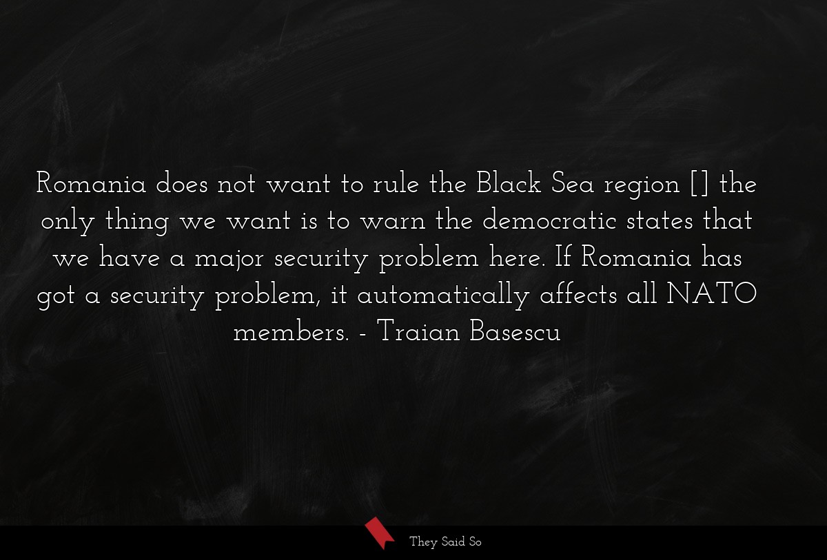 Romania does not want to rule the Black Sea region [] the only thing we want is to warn the democratic states that we have a major security problem here. If Romania has got a security problem, it automatically affects all NATO members.