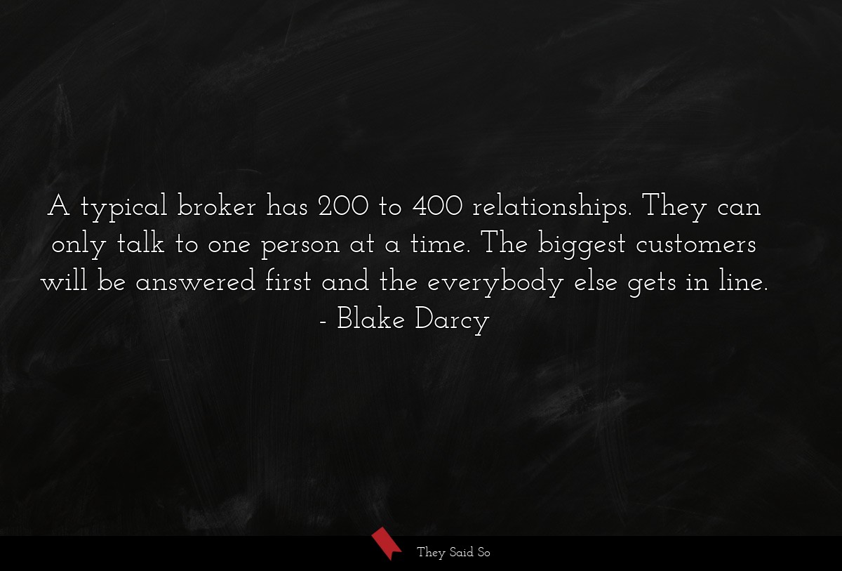 A typical broker has 200 to 400 relationships. They can only talk to one person at a time. The biggest customers will be answered first and the everybody else gets in line.