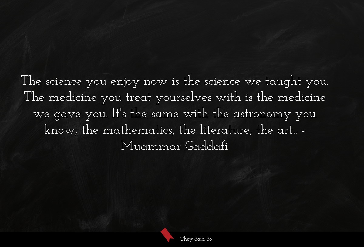 The science you enjoy now is the science we taught you. The medicine you treat yourselves with is the medicine we gave you. It's the same with the astronomy you know, the mathematics, the literature, the art..