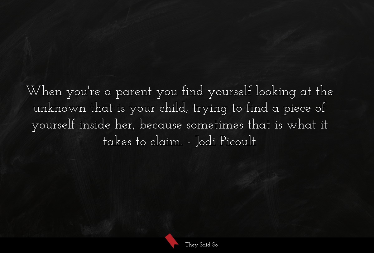 When you're a parent you find yourself looking at the unknown that is your child, trying to find a piece of yourself inside her, because sometimes that is what it takes to claim.