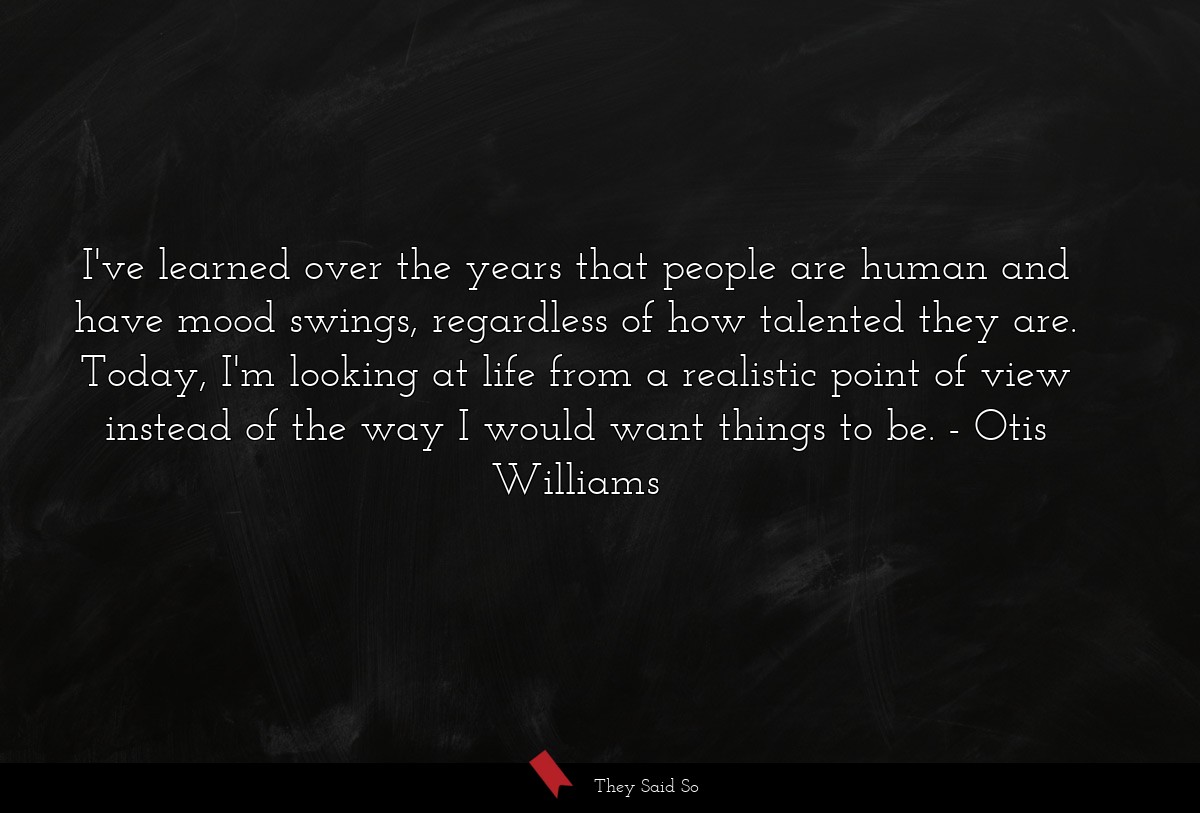 I've learned over the years that people are human and have mood swings, regardless of how talented they are. Today, I'm looking at life from a realistic point of view instead of the way I would want things to be.