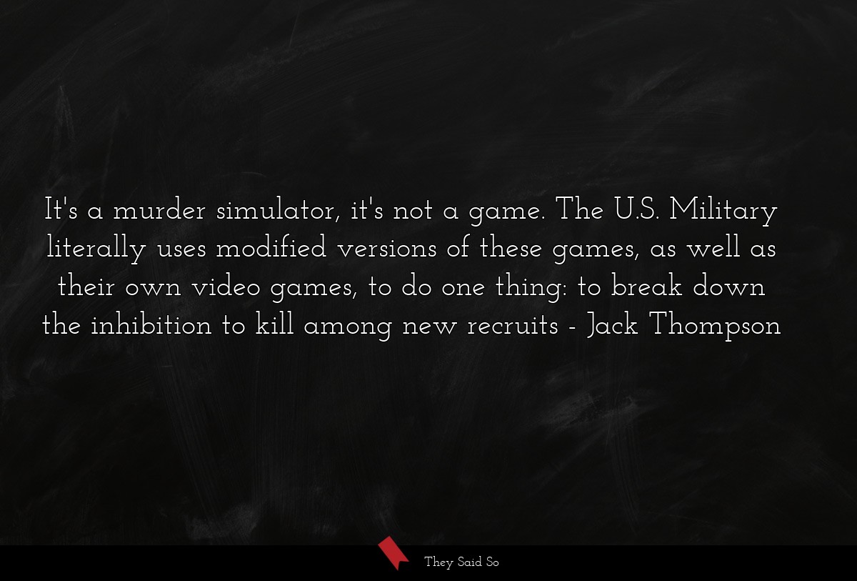 It's a murder simulator, it's not a game. The U.S. Military literally uses modified versions of these games, as well as their own video games, to do one thing: to break down the inhibition to kill among new recruits