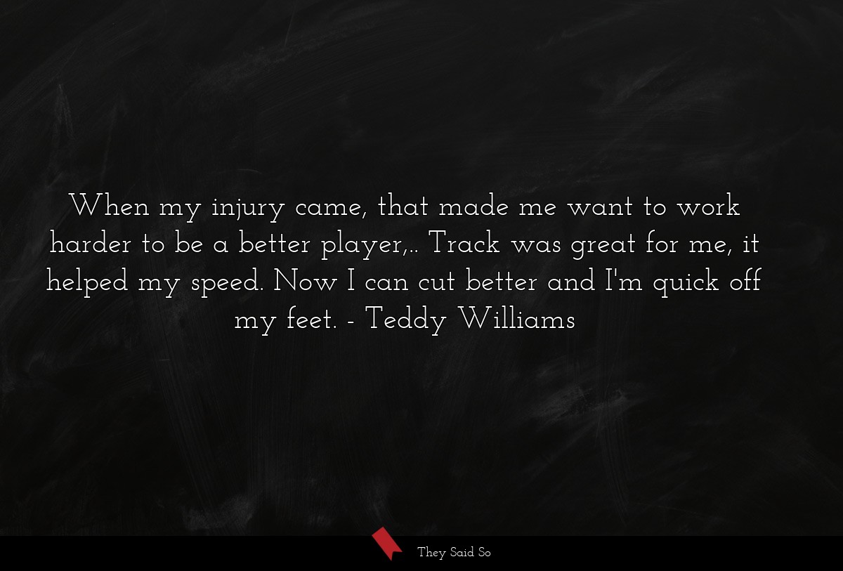 When my injury came, that made me want to work harder to be a better player,.. Track was great for me, it helped my speed. Now I can cut better and I'm quick off my feet.